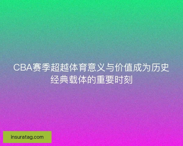 CBA赛季超越体育意义与价值成为历史经典载体的重要时刻