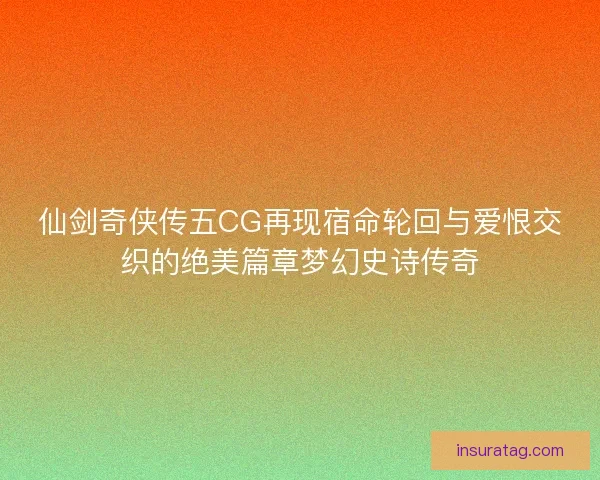 仙剑奇侠传五CG再现宿命轮回与爱恨交织的绝美篇章梦幻史诗传奇