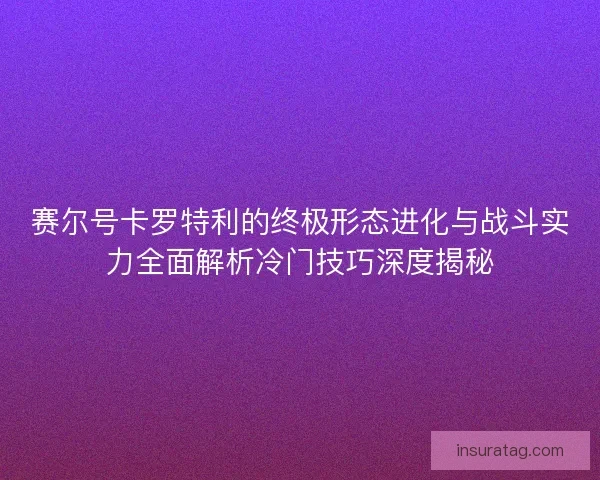 赛尔号卡罗特利的终极形态进化与战斗实力全面解析冷门技巧深度揭秘