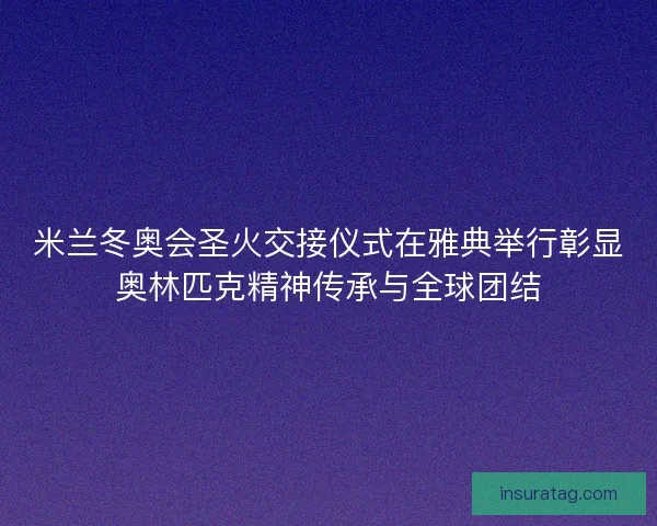 米兰冬奥会圣火交接仪式在雅典举行彰显奥林匹克精神传承与全球团结