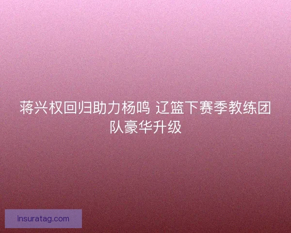 蒋兴权回归助力杨鸣 辽篮下赛季教练团队豪华升级