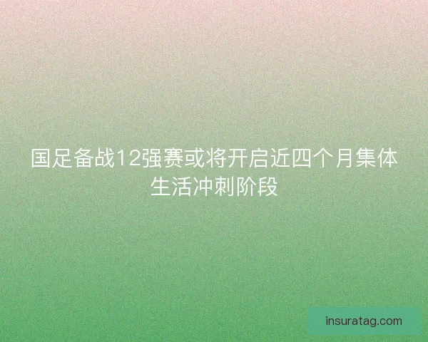 国足备战12强赛或将开启近四个月集体生活冲刺阶段