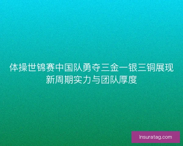 体操世锦赛中国队勇夺三金一银三铜展现新周期实力与团队厚度